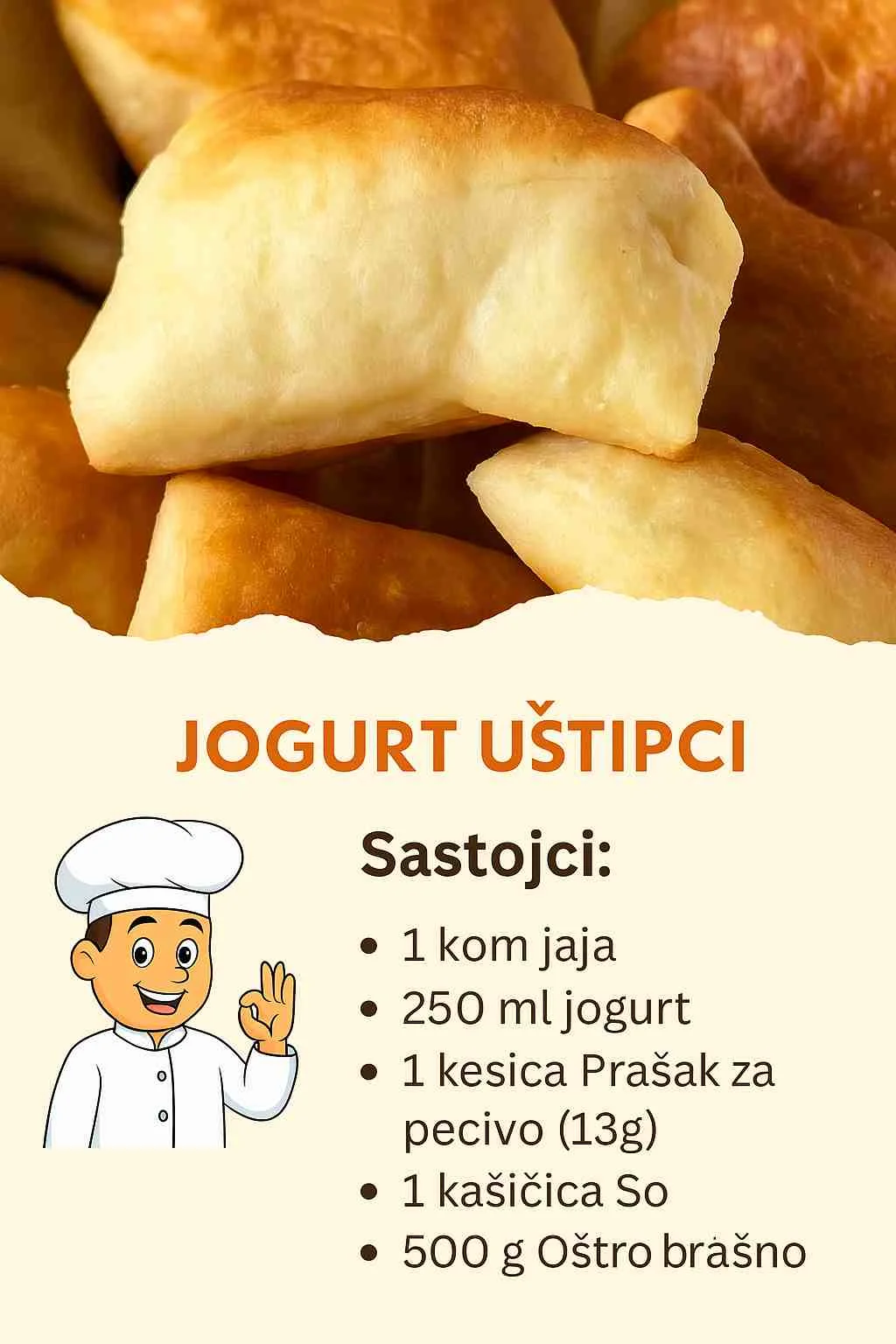 Kako se spremaju Jogurt Uštipci: Jogurt Uštipci – Jednostavno i brzo Savršen izbor za brzi doručak, lagani obrok ili užinu. Sastojci 1 kom. Jaje 250 ml Jogurt 1 kesica Prašak za pecivo (13 g) 1 kašičica So 500 g Oštro brašno (500 g je okvirno, dodajte po potrebi dok ne dobijete čvrsto tijesto. Priprema U posudu dodajte jogurt i jaje zatim promiješajte. Dodajte prašak za pecivo i kašičicu soli. Promiješajte dobro. Postepeno dodajte brašno dok ne formirate čvrsto tijesto. Tijesto je odmah spremno za razvijanje! Razvaljajte tijesto i zatim isijecite. (Primjer na slici ili u videu ispod recepta.) Pecite par minuta u zagrijanoj tavi sa obje strane. Napomene Uživajte u pripremi i ne zaboravite nam javiti utiske kako vam se dopao recept. Ocijenite ga sa 5 zvjezdica ispod ako vam se dopao.